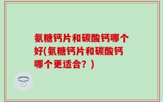 氨糖钙片和碳酸钙哪个好(氨糖钙片和碳酸钙哪个更适合？)