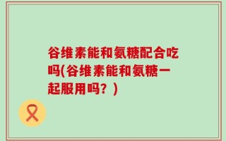 谷维素能和氨糖配合吃吗(谷维素能和氨糖一起服用吗？)