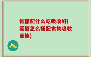 氨糖配什么吃吸收好(氨糖怎么搭配食物吸收更佳)