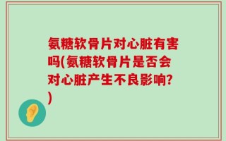 氨糖软骨片对心脏有害吗(氨糖软骨片是否会对心脏产生不良影响？)