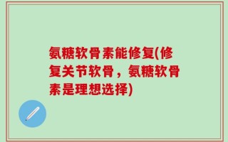 氨糖软骨素能修复(修复关节软骨，氨糖软骨素是理想选择)