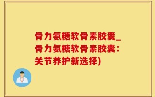 骨力氨糖软骨素胶囊_骨力氨糖软骨素胶囊：关节养护新选择)