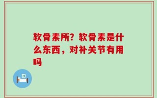 软骨素所？软骨素是什么东西，对补关节有用吗