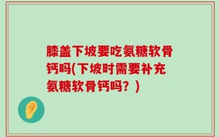 膝盖下坡要吃氨糖软骨钙吗(下坡时需要补充氨糖软骨钙吗？)