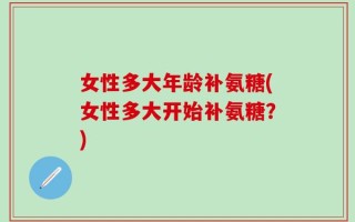 女性多大年龄补氨糖(女性多大开始补氨糖？)