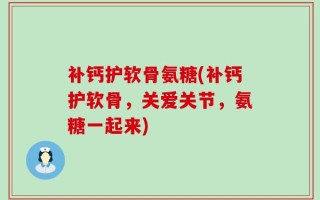 补钙护软骨氨糖(补钙护软骨，关爱关节，氨糖一起来)