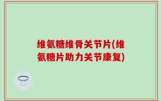 维氨糖维骨关节片(维氨糖片助力关节康复)