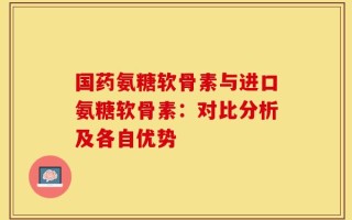 国药氨糖软骨素与进口氨糖软骨素：对比分析及各自优势