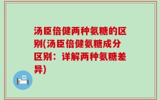 汤臣倍健两种氨糖的区别(汤臣倍健氨糖成分区别：详解两种氨糖差异)