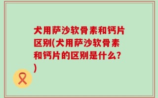 犬用萨沙软骨素和钙片区别(犬用萨沙软骨素和钙片的区别是什么？)