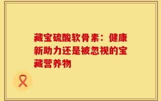 藏宝硫酸软骨素：健康新助力还是被忽视的宝藏营养物