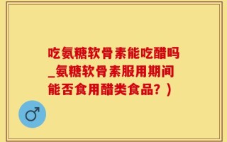 吃氨糖软骨素能吃醋吗_氨糖软骨素服用期间能否食用醋类食品？)