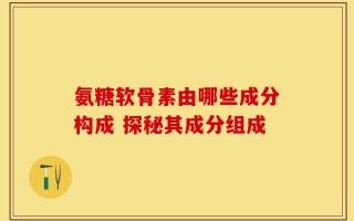 氨糖软骨素由哪些成分构成 探秘其成分组成