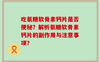 吃氨糖软骨素钙片是否便秘？解析氨糖软骨素钙片的副作用与注意事项？