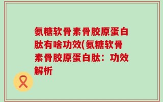 氨糖软骨素骨胶原蛋白肽有啥功效(氨糖软骨素骨胶原蛋白肽：功效解析
