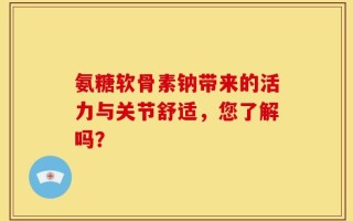 氨糖软骨素钠带来的活力与关节舒适，您了解吗？