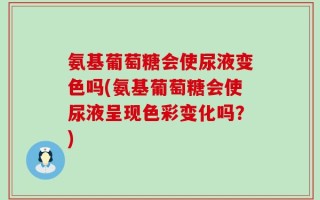 氨基葡萄糖会使尿液变色吗(氨基葡萄糖会使尿液呈现色彩变化吗？)