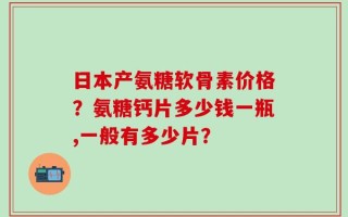 日本产氨糖软骨素价格？氨糖钙片多少钱一瓶,一般有多少片？