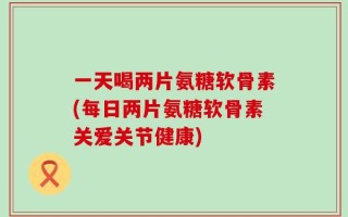 一天喝两片氨糖软骨素(每日两片氨糖软骨素关爱关节健康)