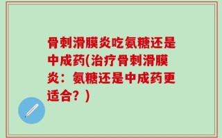 骨刺滑膜炎吃氨糖还是中成药(治疗骨刺滑膜炎：氨糖还是中成药更适合？)