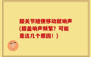 膝关节随便移动就响声(膝盖响声频繁？可能是这几个原因！)