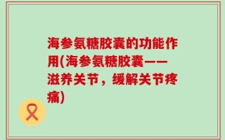 海参氨糖胶囊的功能作用(海参氨糖胶囊——滋养关节，缓解关节疼痛)