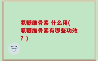 氨糖维骨素 什么用(氨糖维骨素有哪些功效？)