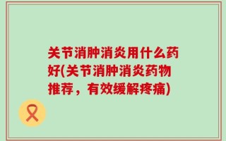 关节消肿消炎用什么药好(关节消肿消炎药物推荐，有效缓解疼痛)