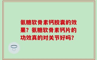 氨糖软骨素钙胶囊的效果？氨糖软骨素钙片的功效真的对关节好吗？