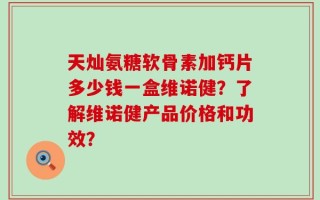 天灿氨糖软骨素加钙片多少钱一盒维诺健？了解维诺健产品价格和功效？