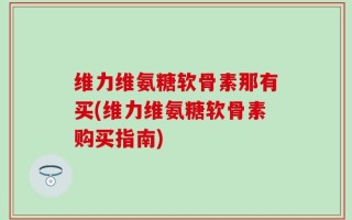 维力维氨糖软骨素那有买(维力维氨糖软骨素购买指南)