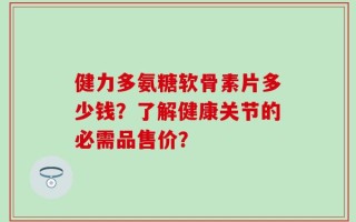 健力多氨糖软骨素片多少钱？了解健康关节的必需品售价？