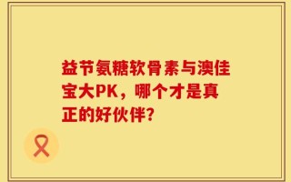 益节氨糖软骨素与澳佳宝大PK，哪个才是真正的好伙伴？