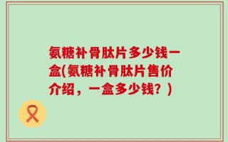 氨糖补骨肽片多少钱一盒(氨糖补骨肽片售价介绍，一盒多少钱？)