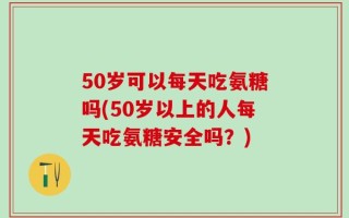 50岁可以每天吃氨糖吗(50岁以上的人每天吃氨糖安全吗？)
