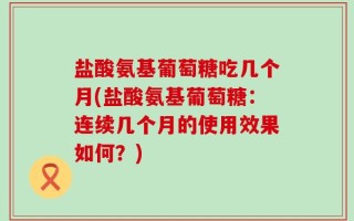 盐酸氨基葡萄糖吃几个月(盐酸氨基葡萄糖：连续几个月的使用效果如何？)