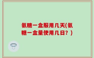 氨糖一盒服用几天(氨糖一盒量使用几日？)