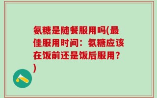 氨糖是随餐服用吗(最佳服用时间：氨糖应该在饭前还是饭后服用？)