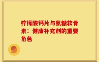 柠檬酸钙片与氨糖软骨素：健康补充剂的重要角色