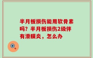 半月板损伤能用软骨素吗？半月板损伤2级伴有滑膜炎，怎么办