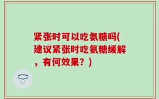紧张时可以吃氨糖吗(建议紧张时吃氨糖缓解，有何效果？)