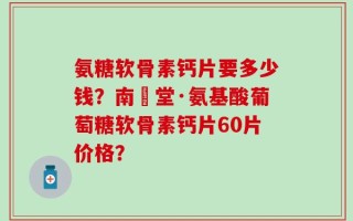 氨糖软骨素钙片要多少钱？南雲堂·氨基酸葡萄糖软骨素钙片60片价格？