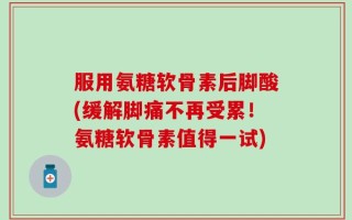 服用氨糖软骨素后脚酸(缓解脚痛不再受累！氨糖软骨素值得一试)