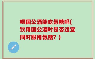 喝国公酒能吃氨糖吗(饮用国公酒时是否适宜同时服用氨糖？)