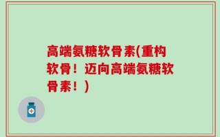 高端氨糖软骨素(重构软骨！迈向高端氨糖软骨素！)