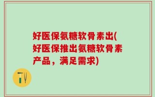好医保氨糖软骨素出(好医保推出氨糖软骨素产品，满足需求)