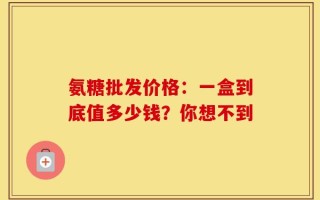 氨糖批发价格：一盒到底值多少钱？你想不到