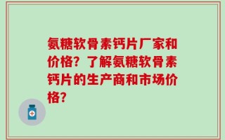 氨糖软骨素钙片厂家和价格？了解氨糖软骨素钙片的生产商和市场价格？