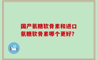 国产氨糖软骨素和进口氨糖软骨素哪个更好？