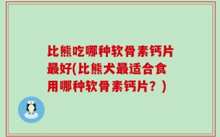 比熊吃哪种软骨素钙片最好(比熊犬最适合食用哪种软骨素钙片？)